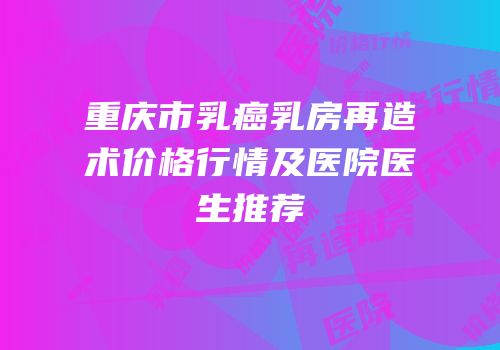 重庆市乳癌乳房再造术价格行情及医院医生推荐