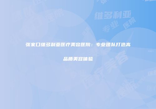 张家口维多利亚医疗美容医院：专业团队打造高品质美容体验