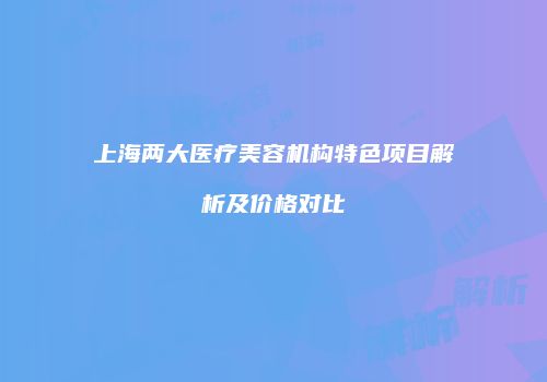 上海两大医疗美容机构特色项目解析及价格对比