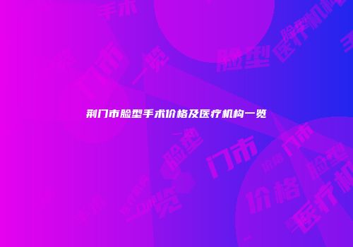 荆门市脸型手术价格及医疗机构一览