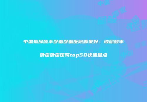 中国玻尿酸丰卧蚕卧蚕医院哪家好：玻尿酸丰卧蚕卧蚕医院top50快速盘点