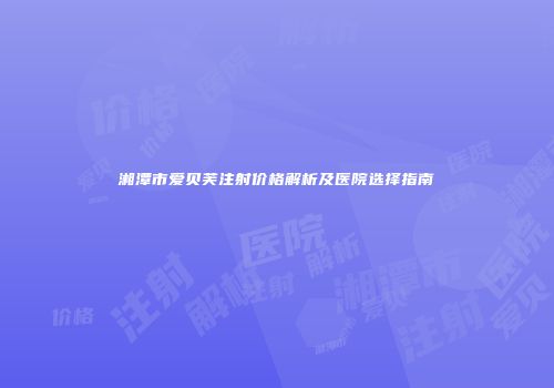 湘潭市爱贝芙注射价格解析及医院选择指南