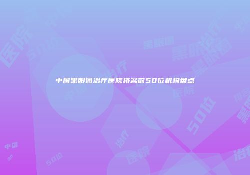 中国黑眼圈治疗医院排名前50位机构盘点