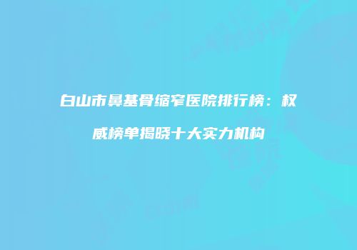 白山市鼻基骨缩窄医院排行榜：权威榜单揭晓十大实力机构