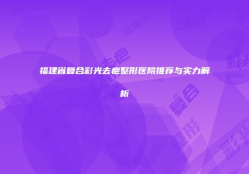 福建省复合彩光去疤整形医院推荐与实力解析