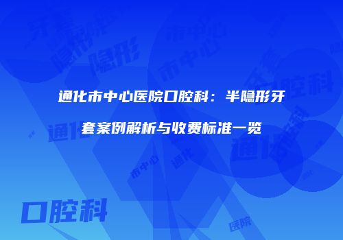 通化市中心医院口腔科：半隐形牙套案例解析与收费标准一览