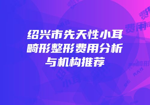 绍兴市先天性小耳畸形整形费用分析与机构推荐