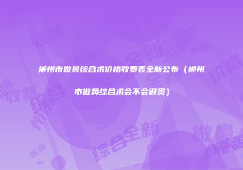郴州市做鼻综合术价格收费表全新公布（郴州市做鼻综合术会不会很贵）