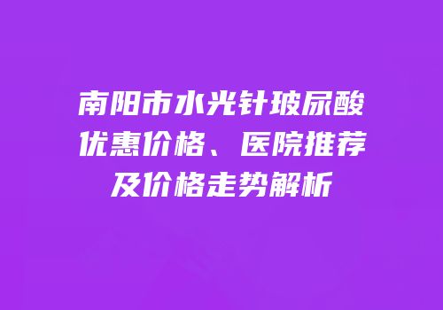 南阳市水光针玻尿酸优惠价格、医院推荐及价格走势解析