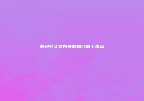杭州针灸美白医院排名前十盘点