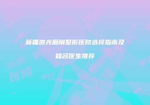 新疆激光磨削整形医院选择指南及知名医生推荐