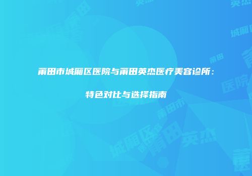 莆田市城厢区医院与莆田英杰医疗美容诊所：特色对比与选择指南