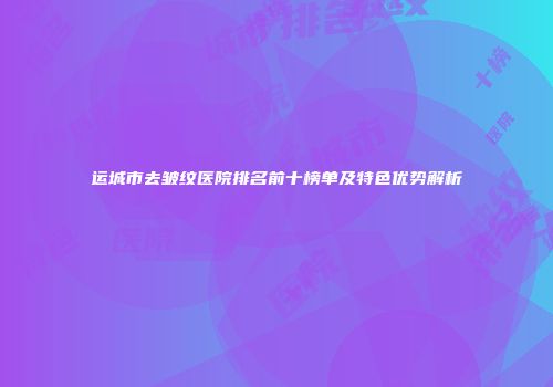运城市去皱纹医院排名前十榜单及特色优势解析