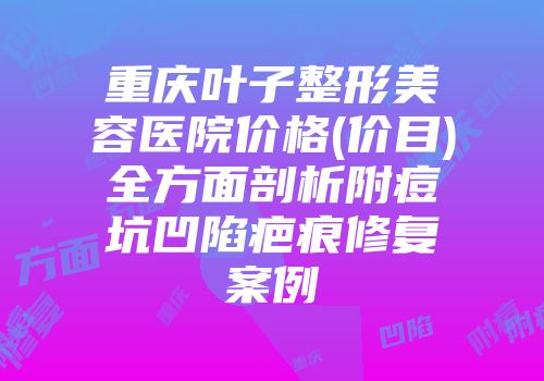 重庆叶子整形美容医院价格(价目)全方面剖析附痘坑凹陷疤痕修复案例