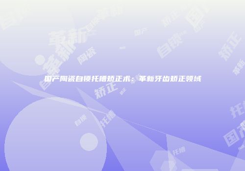 国产陶瓷自锁托槽矫正术：革新牙齿矫正领域