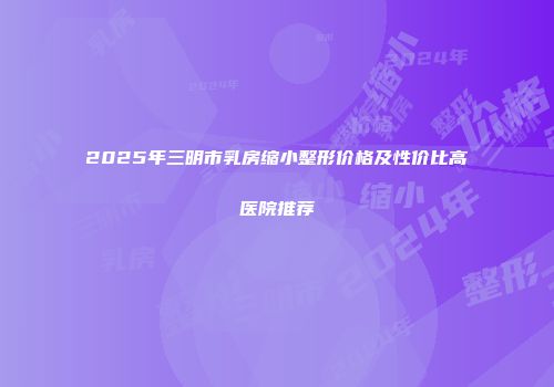 2025年三明市乳房缩小整形价格及性价比高医院推荐