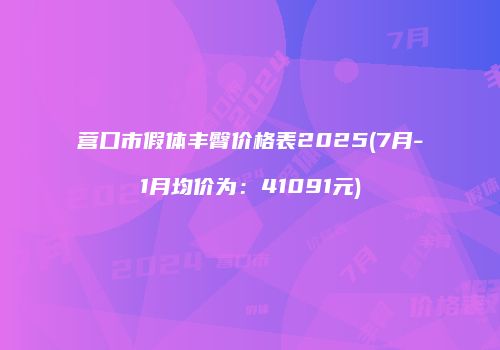 营口市假体丰臀价格表2025(7月-1月均价为：41091元)