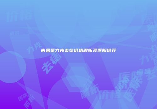 南昌赘力克去痣价格解析及医院推荐
