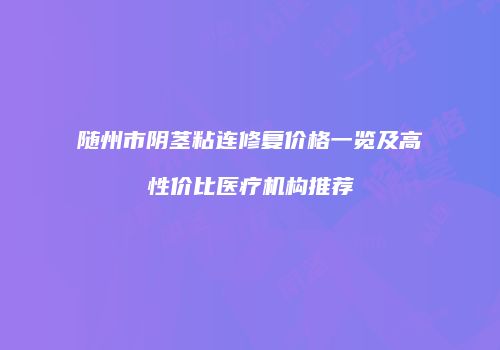 随州市阴茎粘连修复价格一览及高性价比医疗机构推荐