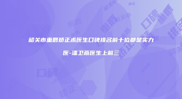 韶关市重唇矫正术医生口碑排名前十位都是实力医-潘卫燕医生上前三