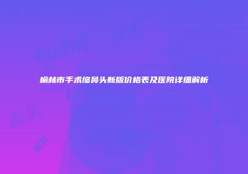 榆林市手术缩鼻头新版价格表及医院详细解析