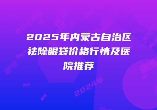 2025年内蒙古自治区祛除眼袋价格行情及医院推荐