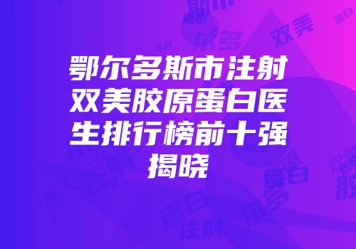 鄂尔多斯市注射双美胶原蛋白医生排行榜前十强揭晓