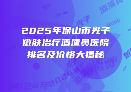 2025年保山市光子嫩肤治疗酒渣鼻医院排名及价格大揭秘