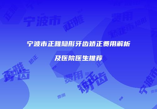 宁波市正雅隐形牙齿矫正费用解析及医院医生推荐