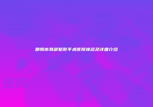 邵阳市耳部整形手术医院排名及详细介绍