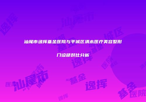 汕尾市逸挥基金医院与平城区清木医疗美容整形门诊部对比分析