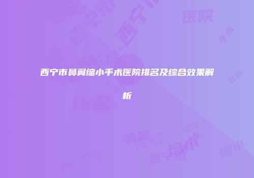 西宁市鼻翼缩小手术医院排名及综合效果解析