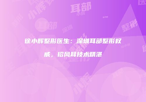 徐小辉整形医生：深圳耳部整形权威，招风耳技术精湛