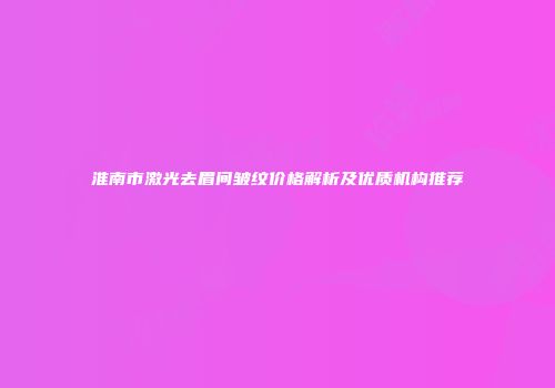 淮南市激光去眉间皱纹价格解析及优质机构推荐