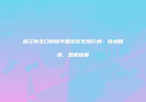 丽江市全口种植半固定医生排行榜：技术精湛，患者信赖