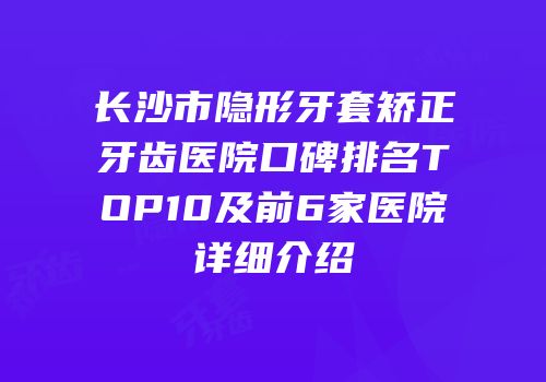 长沙市隐形牙套矫正牙齿医院口碑排名TOP10及前6家医院详细介绍