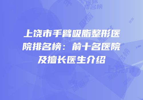 上饶市手臂吸脂整形医院排名榜：前十名医院及擅长医生介绍