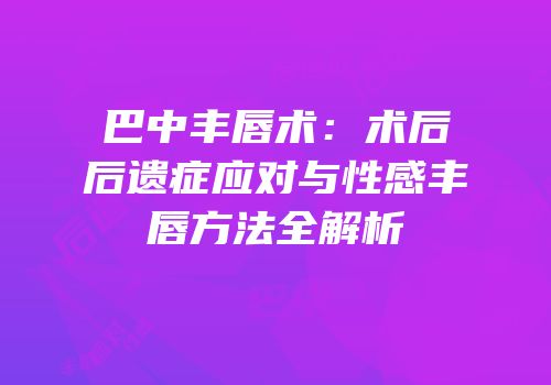 巴中丰唇术：术后后遗症应对与性感丰唇方法全解析