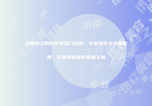 济南然之钥医疗美容门诊部：专业团队与全面服务，打造美容整形信赖之选