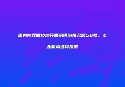 国内割双眼皮加开眼角医院排名前50强：专业机构选择指南