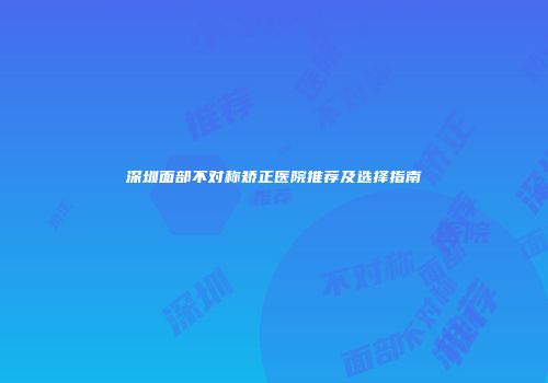 深圳面部不对称矫正医院推荐及选择指南