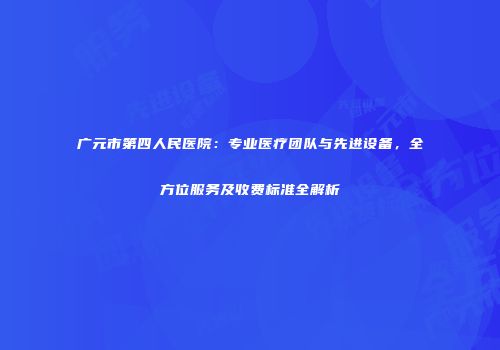 广元市第四人民医院：专业医疗团队与先进设备，全方位服务及收费标准全解析