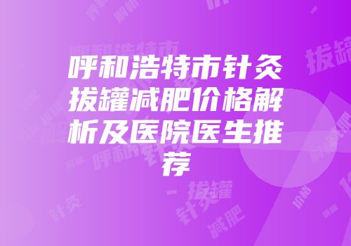 呼和浩特市针灸拔罐减肥价格解析及医院医生推荐