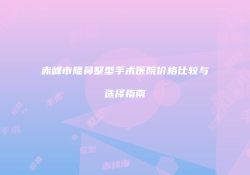 赤峰市隆鼻整型手术医院价格比较与选择指南