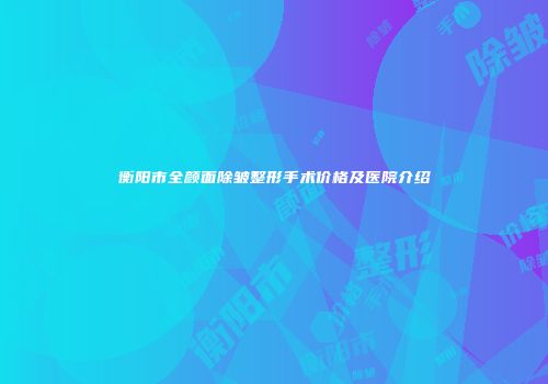 衡阳市全颜面除皱整形手术价格及医院介绍