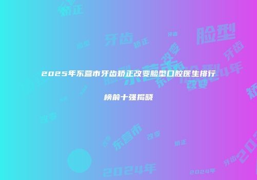 2025年东营市牙齿矫正改变脸型口腔医生排行榜前十强揭晓