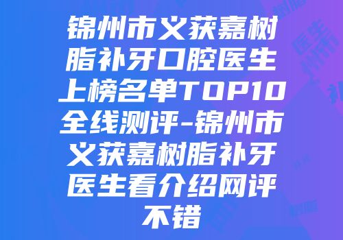 锦州市义获嘉树脂补牙口腔医生上榜名单TOP10全线测评-锦州市义获嘉树脂补牙医生看介绍网评不错