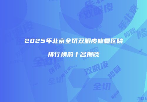 2025年北京全切双眼皮修复医院排行榜前十名揭晓