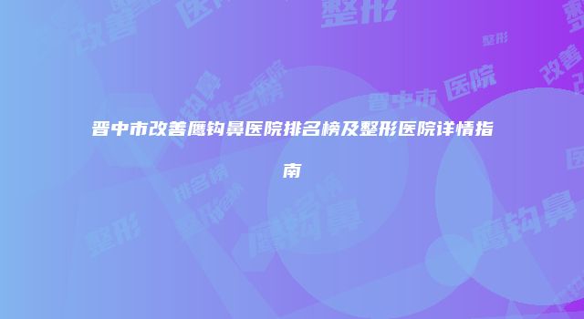 晋中市改善鹰钩鼻医院排名榜及整形医院详情指南