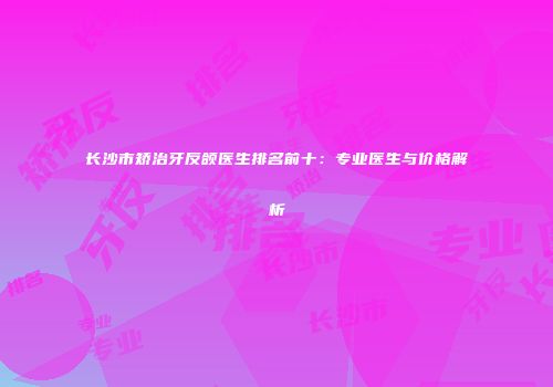 长沙市矫治牙反颌医生排名前十：专业医生与价格解析